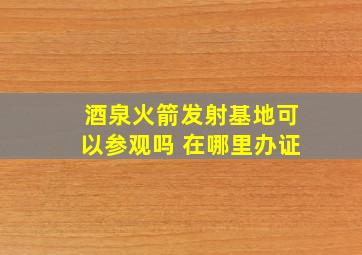 酒泉火箭发射基地可以参观吗 在哪里办证